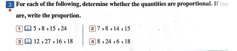 For each of the following, determine whether the quantities are proportional. If they 
are, write the proportion. 
1 □ 5 , 8 , 15 , 24 2 7 , 8 , 14 , 15
3 ⊥ 12, 27 , 16 , 18 4 8 , 24, 6, 18