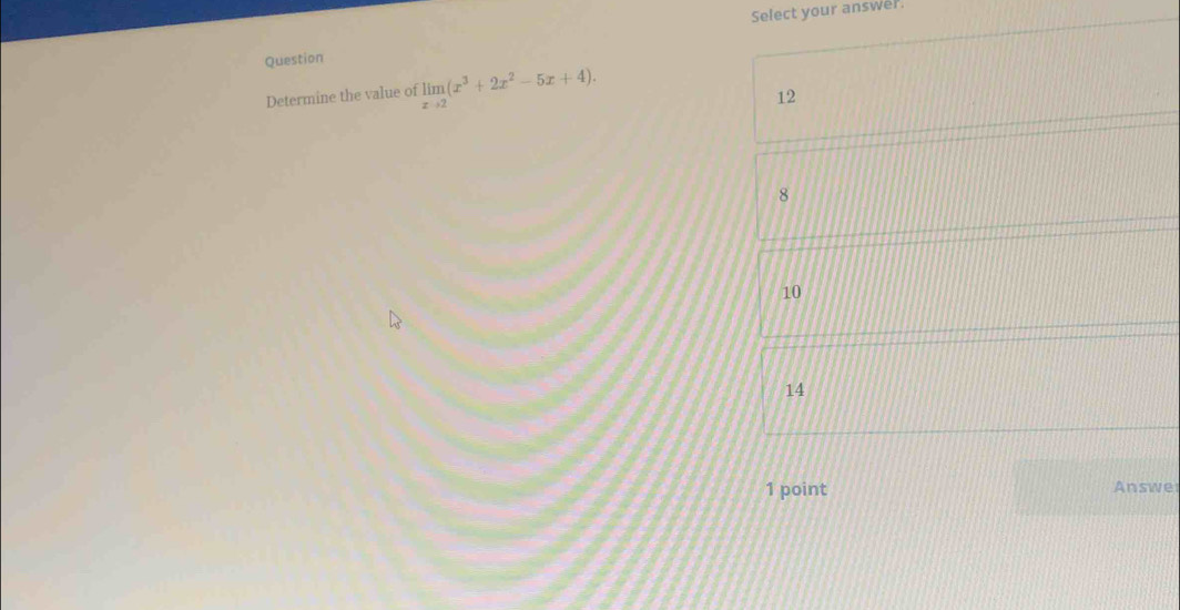 Select your answer.
Question
Determine the value of limlimits _xto 2(x^3+2x^2-5x+4).
12
8
10
14
1 point Answe