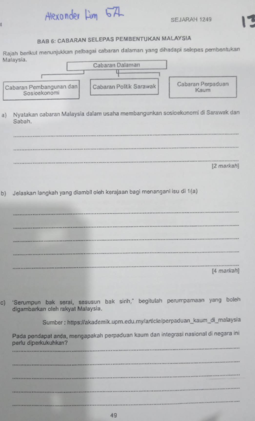 SEJARAH 1249 
BAB 6: CABARAN SELEPAS PEMBENTUKAN MALAYSIA 
Rajah berikut menunjukkan pelbagai cabaran dalaman yang dīhadapi selepas pembentukan 
Malaysia. 
Cabaran Dalaman 
Cabaran Pembanguñan dan Cabaran Politik Sarawak Cabaran Perpaduan 
Kaum 
Sosioekonomi 
a) Nyatakan cabaran Malaysia dalam usaha membangunkan sosioekonomi di Sarawak dan 
Sabah. 
_ 
_ 
_ 
[2 markah] 
b) Jelaskan langkah yang diambil oleh kerajaan bagi menangani isu di 1(a) 
_ 
_ 
_ 
_ 
_ 
[4 markah] 
c) ‘Serumpun bak serai, sesusun bak sinh,” begitulah perumpamaan yang boleh 
digambarkan oleh rakyat Malaysia. 
Sumber : https://akademik.upm.edu.my/article/perpaduan_kaum_di_malaysia 
Pada pendapat anda, mengapakah perpaduan kaum dan integrasi nasional di negara ini 
_ 
perlu diperkukuhkan? 
_ 
_ 
_ 
_ 
49