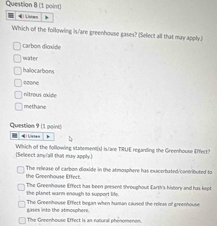 Listen
Which of the following is/are greenhouse gases? (Select all that may apply.)
carbon dioxide
water
halocarbons
ozone
nitrous oxide
methane
Question 9 (1 point)
Listen
Which of the following statement(s) is/are TRUE regarding the Greenhouse Effect?
(Seleect any/all that may apply.)
The release of carbon dioxide in the atmosphere has exacerbated/contributed to
the Greenhouse Effect.
The Greenhouse Effect has been present throughout Earth's history and has kept
the planet warm enough to support life.
The Greenhouse Effect began when human caused the releas of greenhouse
gases into the atmosphere.
The Greenhouse Effect is an natural phenomenon.