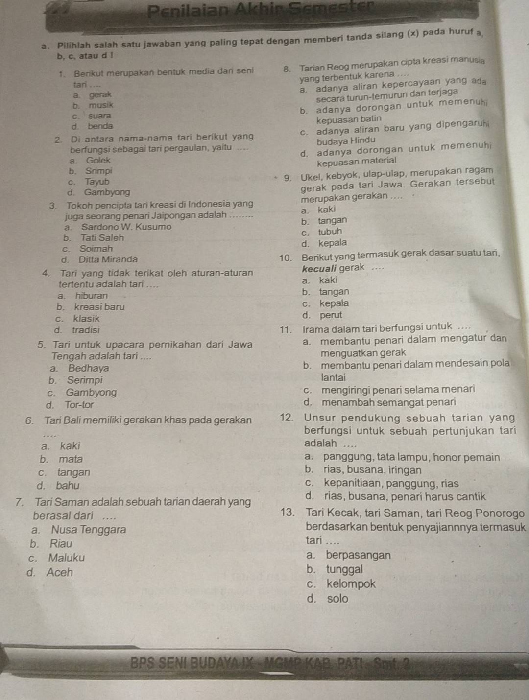 Penilaian Akhir Semesten
a. Pilihlah salah satu jawaban yang paling tepat dengan memberi tanda silang (x) pada huruf a
b, c, atau d !
1. Berikut merupakan bentuk media dari seni 8. Tarian Reog merupakan cipta kreasi manusia
tari
yang terbentuk karena ....
a. adanya aliran kepercayaan yang ada
a gerak
secara turun-temurun dan terjaga
b. musik
b. adanya dorongan untuk memenuh
c. suara
d. benda kepuasan batin
2. Di antara nama-nama tari berikut yang c. adanya aliran baru yang dipengaru
berfungsi sebagai tari pergaulan, yaitu . budaya Hindu
a. Golek d. adanya dorongan untuk memenuhi
kepuasan material
b. Srimpi
c. Tayub 9. Ukel, kebyok, ulap-ulap, merupakan ragam
d. Gambyong
gerak pada tari Jawa. Gerakan tersebut
3. Tokoh pencipta tari kreasi di Indonesia yang merupakan gerakan ....
juga seorang penari Jaipongan adalah a. kaki
a. Sardono W. Kusumo b. tangan
b. Tati Saleh c. tubuh
c. Soimah d. kepala
d. Ditta Miranda
10. Berikut yang termasuk gerak dasar suatu tari,
4. Tari yang tidak terikat oleh aturan-aturan kecuali gerak .
tertentu adalah tari .... a. kaki
a. hiburan b. tangan
b. kreasi baru c. kepala
c. klasik d. perut
d. tradisi 11. Irama dalam tari berfungsi untuk .
5. Tari untuk upacara pernikahan dari Jawa a. membantu penari dalam mengatur dan
Tengah adalah tari .... menguatkan gerak
a. Bedhaya b. membantu penari dalam mendesain pola
b. Serimpi lantai
c. Gambyong c. mengiringi penari selama menari
d. Tor-tor d. menambah semangat penari
6. Tari Bali memiliki gerakan khas pada gerakan 12. Unsur pendukung sebuah tarian yang
berfungsi untuk sebuah pertunjukan tari
a. kaki
adalah ....
b. mata a. panggung, tata lampu, honor pemain
c. tangan
b. rias, busana, iringan
d. bahu c. kepanitiaan, panggung, rias
7. Tari Saman adalah sebuah tarian daerah yang
d. rias, busana, penari harus cantik
berasal dari …
13. Tari Kecak, tari Saman, tari Reog Ponorogo
berdasarkan bentuk penyajiannnya termasuk
a. Nusa Tenggara tari ....
b. Riau
c. Maluku a. berpasangan
d. Aceh b. tunggal
c. kelompok
d. solo
BPS SENI BUDAYA IX - MGMP KAB, PATI. Smt. 2