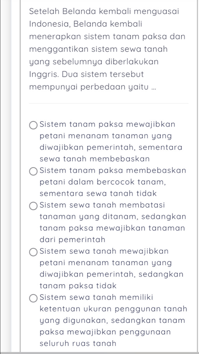 Setelah Belanda kembali menguasai
Indonesia, Belanda kembali
menerapkan sistem tanam paksa dan
menggantikan sistem sewa tanah 
yang sebelumnya diberlakukan
Inggris. Dua sistem tersebut
mempunyai perbedaan yaitu ...
Sistem tanam paksa mewajibkan
petani menanam tanaman yang
diwajibkan pemerintah, sementara
sewa tanah membebaskan
Sistem tanam paksa membebaskan
petani dalam bercocok tanam,
sementara sewa tanah tidak
Sistem sewa tanah membatasi
tanaman yang ditanam, sedangkan
tanam paksa mewajibkan tanaman 
dari pemerintah
Sistem sewa tanah mewajibkan
petani menanam tanaman yang
diwajibkan pemerintah, sedangkan
tanam paksa tidak
Sistem sewa tanah memiliki
ketentuan ukuran penggunan tanah
yang digunakan, sedangkan tanam
paksa mewajibkan penggunaan 
seluruh ruas tanah