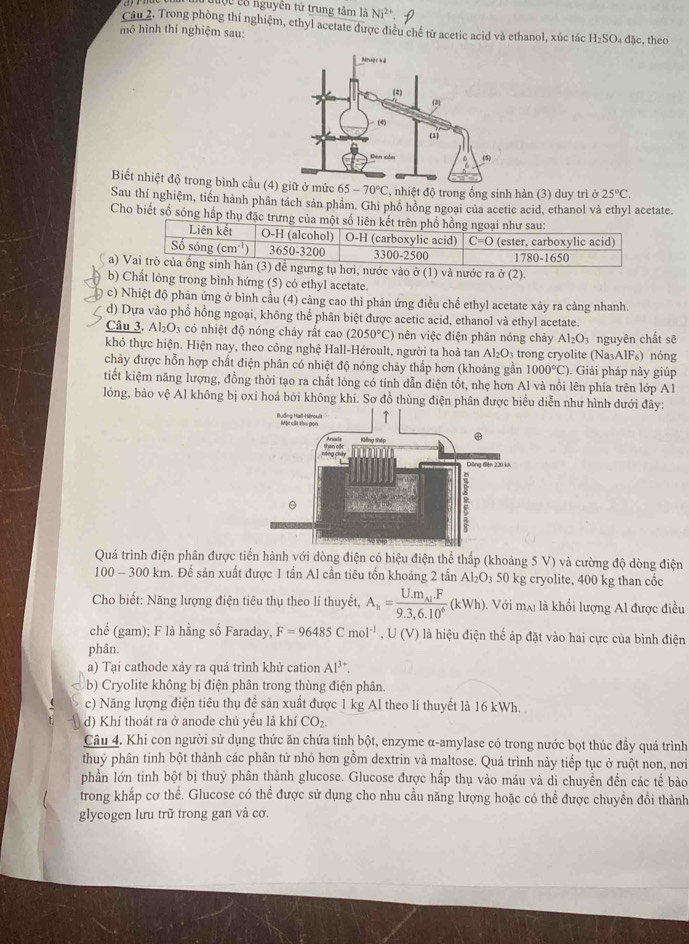 đuộc cố nguyên tử trung tâm là Ni^(2+).
Cầu 2. Trong phòng thí nghiệm, ethyl acetate được điều chế từ acetic acid và ethanol, xúc tác H_2SO_4dac , theo
mô hình thí nghiệm sau:
Biết nhiệt độ trong bình cầu ( , nhiệt độ trong ống sinh hàn (3) duy trì ở 25°C.
Sau thí nghiệm, tiến hành phân tách sản phâm. Ghi phố hồng ngoai của acetic acid, ethanol và ethyl acetate.
Cho biết số sóng hấp thụ đặc trưng của một số liên kết trên phổ hồng ngoại như sau:
Liên kết O-H (alcohol) O-H (carboxylic acid) C=0
Số sóng (cm^(-1)) 3650-3200 3300-2500 (ester, carboxylic acid)
1780-1650
a) Vai trò của ống sinh hàn (3) để ngưng tụ hơi, nước vào ở (1) và nước ra ở (2).
b) Chất lỏng trong bình hứng (5) có ethyl acetate.
c) Nhiệt độ phản ứng ở bình cầu (4) cảng cao thì phản ứng điều chế ethyl acetate xây ra cảng nhanh.
d) Dựa vào phổ hồng ngoại, không thể phân biệt được acetic acid, ethanol và ethyl acetate.
Câu 3. Al_2O_3 có nhiệt độ nóng chảy rất cao (2050°C) nên việc điện phân nóng chảy Al_2O_3 nguyên chất sẽ
khó thực hiện. Hiện nay, theo công nghệ Hall-Héroult, người ta hoà tan Al_2O_3 trong cryolite (Na_3AlF_6)
chảy được hỗn hợp chất điện phân có nhiệt độ nóng chảy thấp hơn (khoảng gần 1000°C). Giải pháp này giúp nóng
tiết kiệm năng lượng, đồng thời tạo ra chất lỏng có tính dẫn điện tốt, nhẹ hơn Al và nổi lên phía trên lớp Al
lỏng, bảo vệ Al không bị oxi hoá bởi không khí. Sơ đồ thùng điện phân được biểu diễn như hình dưới đây:
Quá trình điện phân được tiến hành với dòng điện có hiệu điện thể thấp (khoảng 5 V) và cường độ dòng điện
100 - 300 km. Để sản xuất được 1 tần Al cần tiêu tốn khoảng 2 tấn Al_2O_350 kg cryolite, 400 kg than cốc
* Cho biết: Năng lượng điện tiêu thụ theo lí thuyết, A_h=frac U.m_A'F9.3,6.10^6(kWh). Với mại là khối lượng Al được điều
chế (gam); F là hằng số Faraday, F=96485Cmol^(-1),U(V) là hiệu điện thể áp đặt vào hai cực của bình điện
phân.
a) Tại cathode xảy ra quá trình khử cation Al^(3+).
b) Cryolite không bị điện phân trong thùng điện phân.
c) Năng lượng điện tiêu thụ đề sản xuất được 1 kg Al theo lí thuyết là 16 kWh.
d) Khí thoát ra ở anode chủ yếu là khí CO_2.
Câu 4. Khi con người sử dụng thức ăn chứa tinh bột, enzyme α-amylase có trong nước bọt thúc đầy quá trình
thuỷ phân tinh bột thành các phân tử nhỏ hơn gồm dextrin và maltose. Quá trình này tiếp tục ở ruột non, nơi
phần lớn tinh bột bị thuỷ phân thành glucose. Glucose được hấp thụ vào máu và di chuyền đến các tế bào
trong khắp cơ thể. Glucose có thể được sử dụng cho nhu cầu năng lượng hoặc có thể được chuyền đổi thành
glycogen lưu trữ trong gan và cơ.