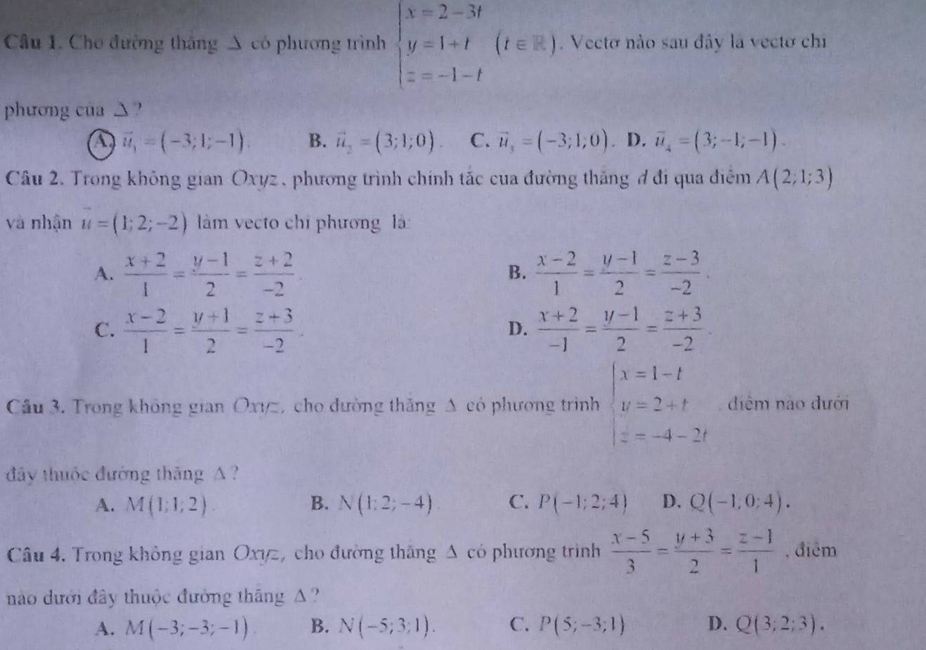 Cho đường thắng A có phương trình beginarrayl x=2-3t y=1+t z=-1-tendarray. (t∈ R). Vecto nào sau đây là vectơ chi
phương của △?
a vector u_1=(-3;1;-1). B. vector u_2=(3;1;0). C. vector u_3=(-3;1,0). D. vector u_4=(3;-1;-1).
Câu 2. Trong không gian Oxyz, phương trình chính tắc của đường thăng đ đi qua điệm A(2;1;3)
và nhận vector u=(1;2;-2) làm vecto chi phương là:
A.  (x+2)/1 = (y-1)/2 = (z+2)/-2  B.  (x-2)/1 = (y-1)/2 = (z-3)/-2 .
C.  (x-2)/1 = (y+1)/2 = (z+3)/-2 .  (x+2)/-1 = (y-1)/2 = (z+3)/-2 .
D.
Cầu 3. Trong không gian Oxyz, cho đường thăng Δ có phương trình beginarrayl x=1-t y=2+t z=-4-2tendarray. diểm não đưới
đây thuộc đường tháng A  ?
A. M(1;1;2) B. N(1;2;-4) C. P(-1;2;4) D. Q(-1,0:4).
Câu 4, Trong không gian Oxyz, cho đường thắng Δ có phương trình  (x-5)/3 = (y+3)/2 = (z-1)/1  , điểm
ào dưới đây thuộc đường tháng A ?
A. M(-3;-3;-1) B. N(-5;3;1). C. P(5;-3;1) D. Q(3;2;3).