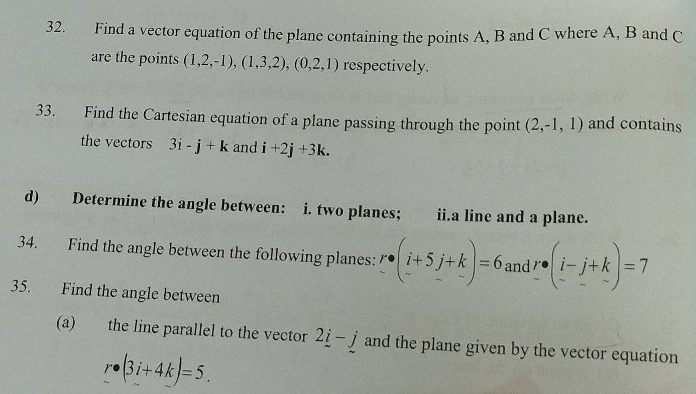 Find a vector equation of the plane containing the points A, B and C where A, B and C
are the points (1,2,-1),(1,3,2), (0,2,1) respectively. 
33. Find the Cartesian equation of a plane passing through the point (2,-1,1) and contains 
the vectors 3i-j+k and i+2j+3k. 
d) Determine the angle between: i. two planes; ii.a line and a plane. 
34. Find the angle between the following planes: r· beginpmatrix i+5j+k -endpmatrix =6 and r· beginpmatrix i-j+k -&-endpmatrix =7
35. Find the angle between 
(a) the line parallel to the vector 2i-j and the plane given by the vector equation
r· (3i+4k)=5.