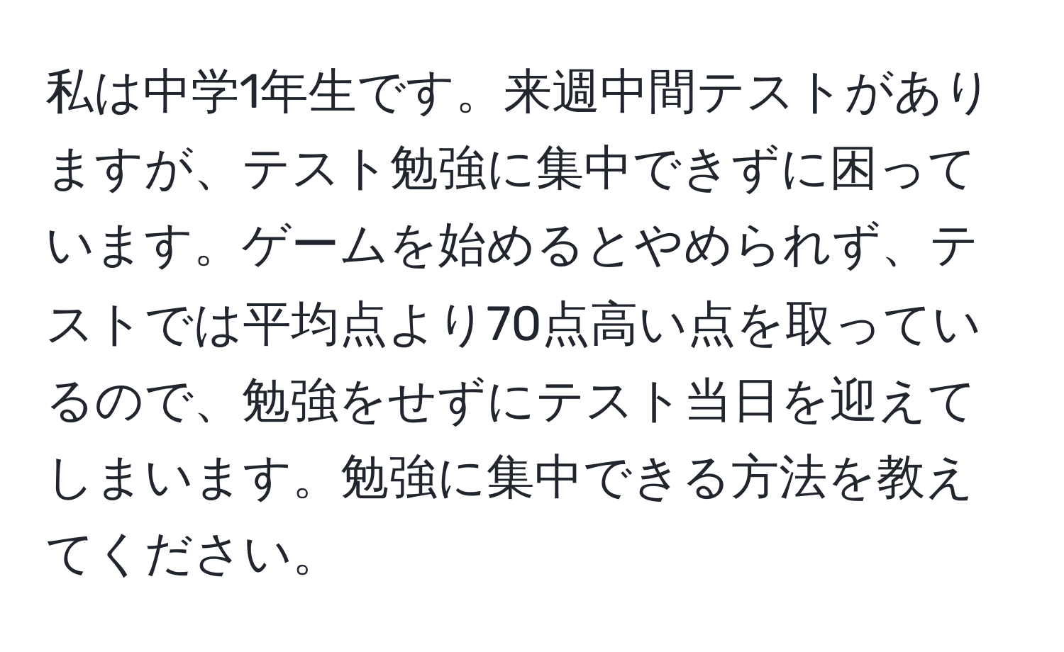 私は中学1年生です。来週中間テストがありますが、テスト勉強に集中できずに困っています。ゲームを始めるとやめられず、テストでは平均点より70点高い点を取っているので、勉強をせずにテスト当日を迎えてしまいます。勉強に集中できる方法を教えてください。