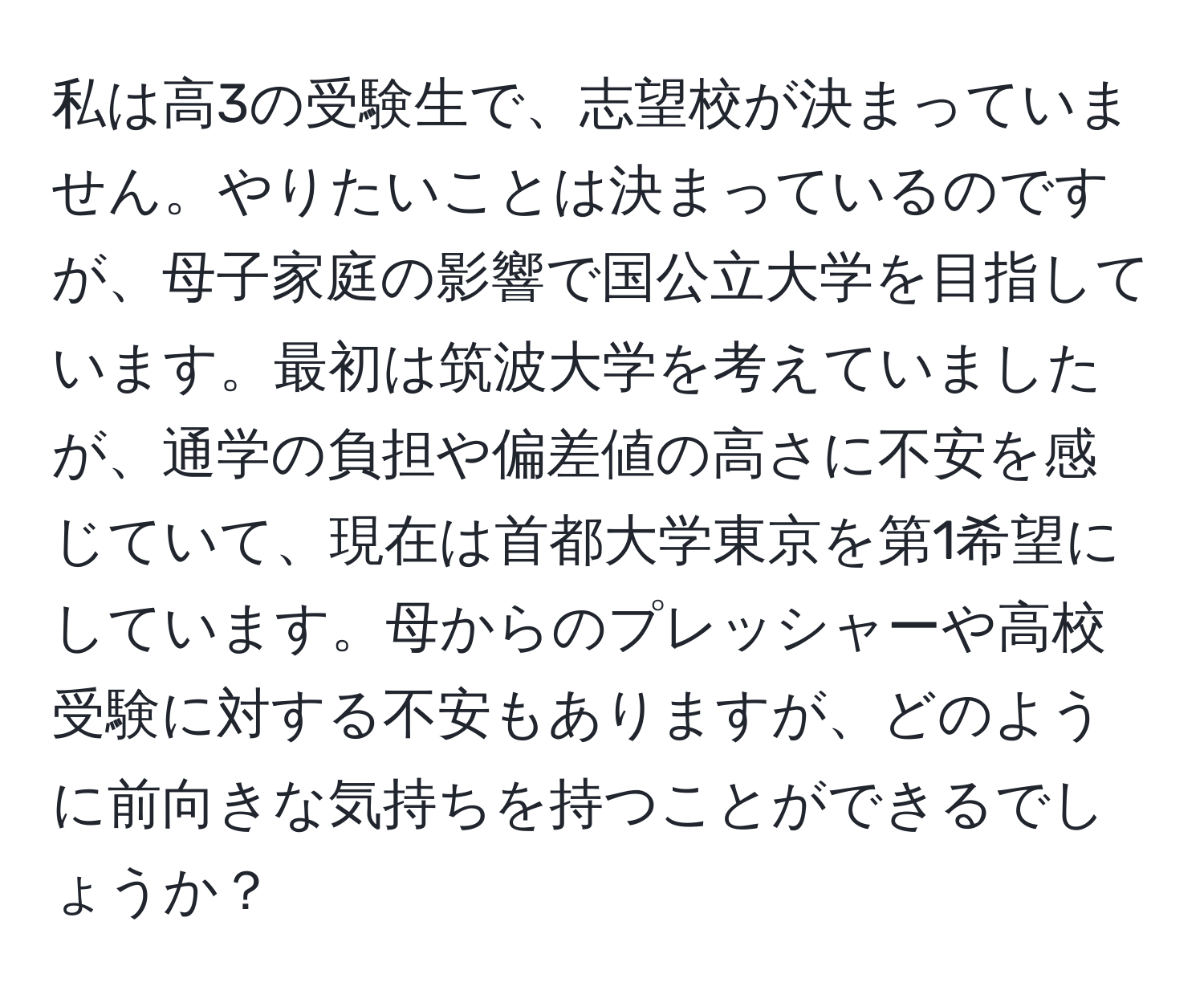 私は高3の受験生で、志望校が決まっていません。やりたいことは決まっているのですが、母子家庭の影響で国公立大学を目指しています。最初は筑波大学を考えていましたが、通学の負担や偏差値の高さに不安を感じていて、現在は首都大学東京を第1希望にしています。母からのプレッシャーや高校受験に対する不安もありますが、どのように前向きな気持ちを持つことができるでしょうか？