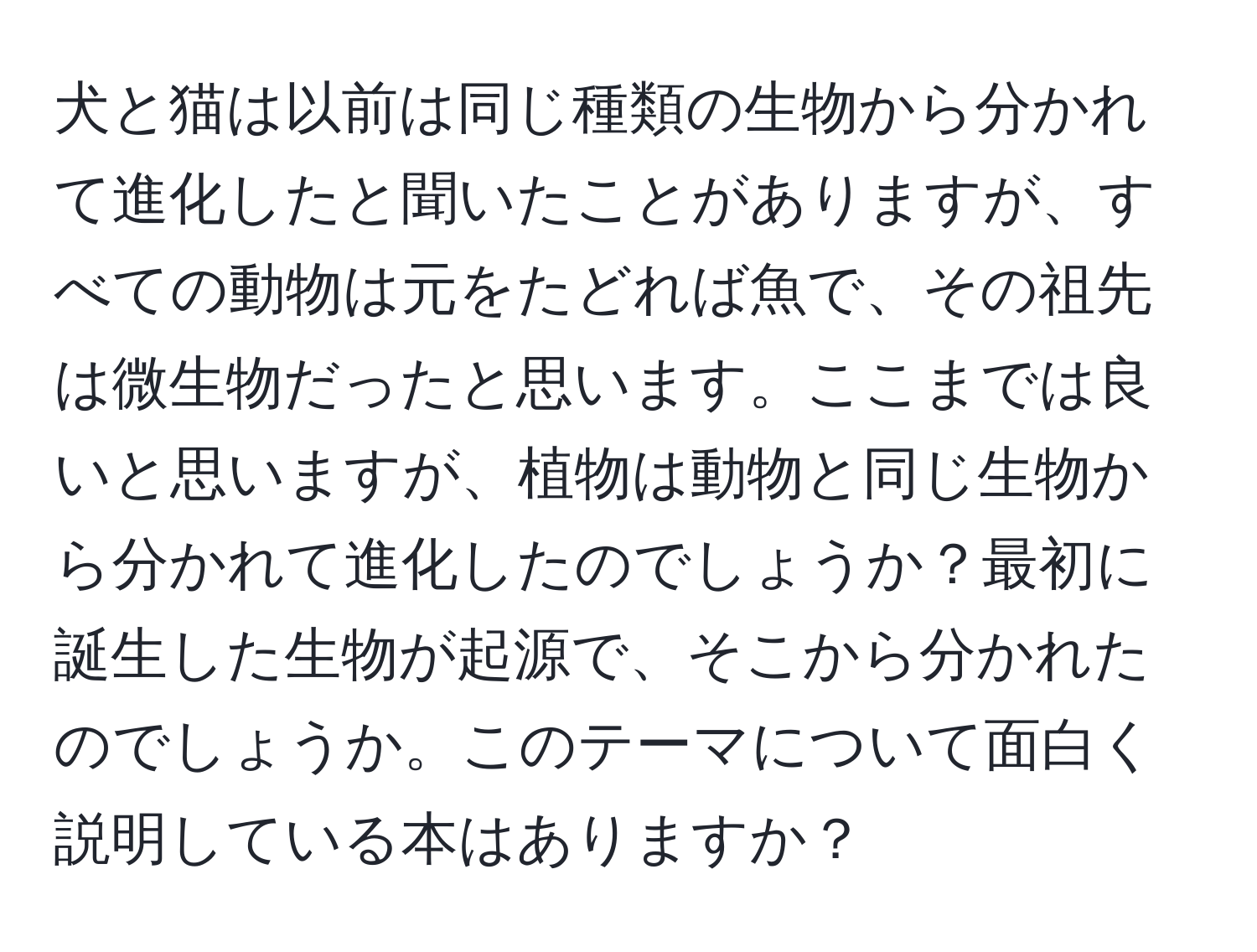 犬と猫は以前は同じ種類の生物から分かれて進化したと聞いたことがありますが、すべての動物は元をたどれば魚で、その祖先は微生物だったと思います。ここまでは良いと思いますが、植物は動物と同じ生物から分かれて進化したのでしょうか？最初に誕生した生物が起源で、そこから分かれたのでしょうか。このテーマについて面白く説明している本はありますか？