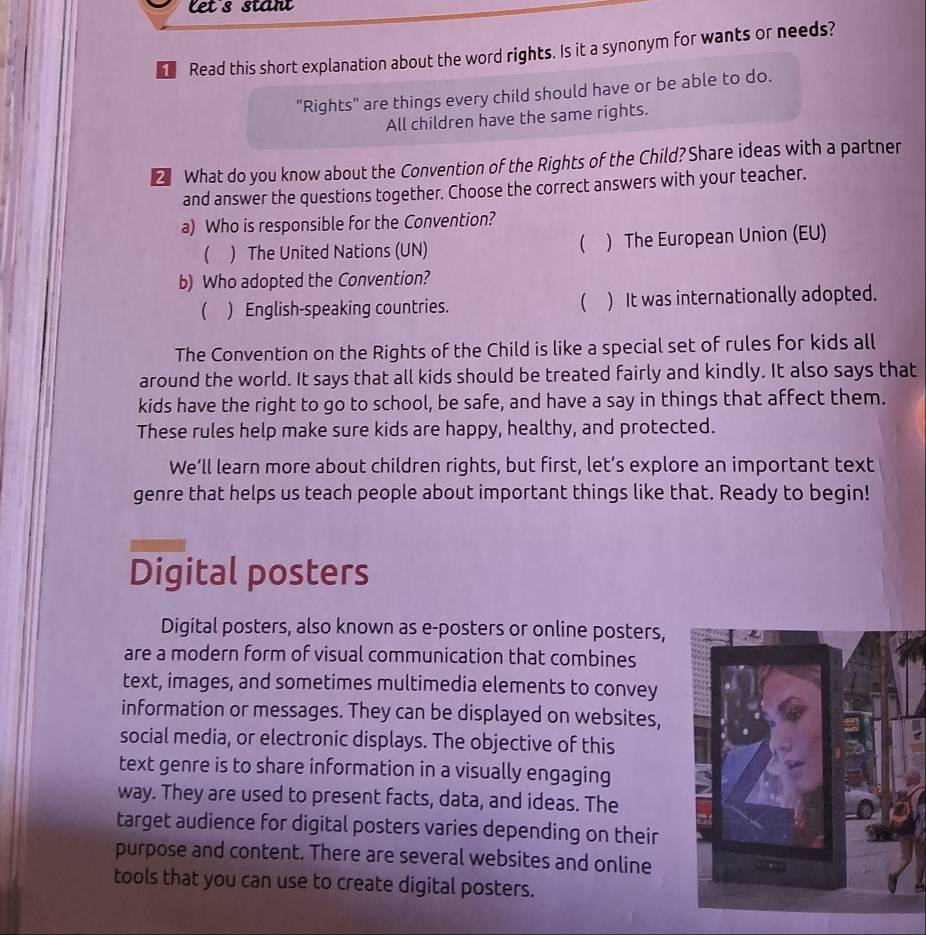 Let's stant
Read this short explanation about the word rights. Is it a synonym for wants or needs?
"Rights" are things every child should have or be able to do.
All children have the same rights.
2 What do you know about the Convention of the Rights of the Child? Share ideas with a partner
and answer the questions together. Choose the correct answers with your teacher.
a) Who is responsible for the Convention?
 ) The United Nations (UN) ( ) The European Union (EU)
b) Who adopted the Convention?

( ) English-speaking countries. ) It was internationally adopted.
The Convention on the Rights of the Child is like a special set of rules for kids all
around the world. It says that all kids should be treated fairly and kindly. It also says that
kids have the right to go to school, be safe, and have a say in things that affect them.
These rules help make sure kids are happy, healthy, and protected.
We’ll learn more about children rights, but first, let’s explore an important text
genre that helps us teach people about important things like that. Ready to begin!
Digital posters
Digital posters, also known as e-posters or online posters,
are a modern form of visual communication that combines
text, images, and sometimes multimedia elements to convey
information or messages. They can be displayed on websites,
social media, or electronic displays. The objective of this
text genre is to share information in a visually engaging
way. They are used to present facts, data, and ideas. The
target audience for digital posters varies depending on their
purpose and content. There are several websites and online
tools that you can use to create digital posters.