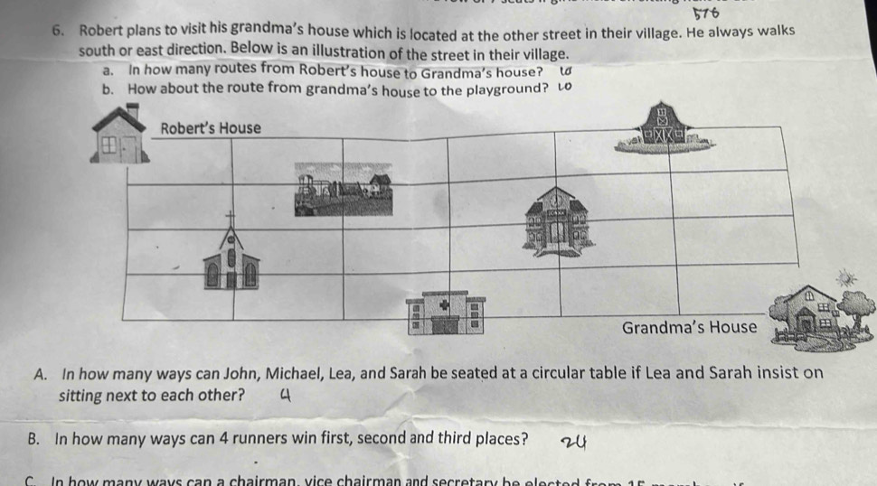 Robert plans to visit his grandma’s house which is located at the other street in their village. He always walks 
south or east direction. Below is an illustration of the street in their village. 
a. In how many routes from Robert’s house to Grandma's house? l 
b. How about the route from grandma’s house to the playground? t 
A. In how many ways can John, Michael, Lea, and Sarah be seated at a circular table if Lea and Sarah insist on 
sitting next to each other? 
B. In how many ways can 4 runners win first, second and third places? 
C In how many ways can a chairman, vice chairman and secretary be eles