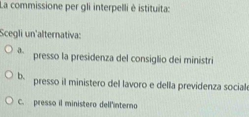 La commissione per gli interpelli è istituita:
Scegli un'alternativa:
a. presso la presidenza del consiglio dei ministri
b. presso il ministero del lavoro e della previdenza sociale
C. presso il ministero dell'interno