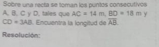 Sobre una recta se toman los puntos consecutivos
A, B, C y D, tales que AC=14m, BD=18m y
CD=3AB. Encuentra la longitud de overline AB. 
Resolución: