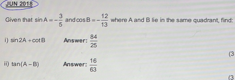 JUN 2018 
Given that sin A=- 3/5  and cos B=- 12/13  where A and B lie in the same quadrant, find: 
i) sin 2A+cot B Answer:  84/25 
(3 
ii) tan (A-B) Answer:  16/63 
(3