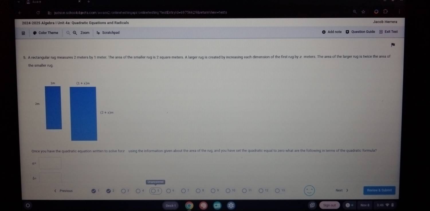 judson schoolobjects.com/aware2/onlinetestingapi/onlinetesting?testEntryld=69756629&returnView=tests
2024-2025 Algebra I Unit 4a: Quadratic Equations and Radicals Jacob Herrera
Color Theme Zoom Scratchpad Add note Question Guide Exit Test
5. A rectangular rug measures 2 meters by 1 meter. The area of the smaller rug is 2 square meters. A larger rug is created by increasing each dimension of the first rug by ∞ meters. The area of the larger rug is twice the area of
the smaller rug
1m
2m
Once you have the quadratic equation written to solve foræ using the information given about the area of the rug, and you have set the quadratic equal to zero what are the following in terms of the quadratic formula?
a=
b=
《 Previous Next 》 Review & Submt
Sign out Nov 8 3.46