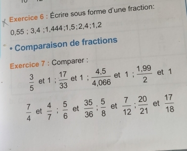 Écrire sous forme d'une fraction:
0,55; 3, 4; 1,444; 1, 5; 2, 4; 1, 2
Comparaison de fractions 
Exercice 7 : Comparer :
 3/5  et 1;  17/33  et 1;  (4,5)/4,066  et 1;  (1,99)/2  et 1
 7/4  et  4/7 ;  5/6  et  35/36 ;  5/8  et  7/12 ;  20/21  et  17/18 