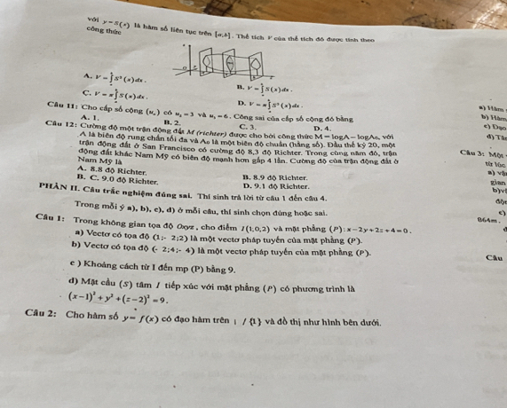 với y=s(s)
công thức là hàm số liên tục trên [a,b] :  Thể tích F của thể tích đô được tinh theo
A. V=∈tlimits _1^(4S^2)(x)dx. n. V=∈t S(x)dx.
C. V=π ∈tlimits _0^(tS(x)dx. D. V=π ∈tlimits _0^1)_2S(x)dx.
a) Hăm
w_i=3 và u_1=6.  Công sai của cấp số cộng đó bằng
b) Hàmn
Câu 11: Cho cấp số cộng (u.) có A. 1. B. 2. d) Tân
c) Đạo
Câu 12: Cường độ một trận động đất M (ríchter) được cho bởi công thức C. 3. D. 4. M=log A-k 5gAc, với  Câu 3: Một
A là biên độ rung chân tối đa và As là một biên độ chuẩn (hằng số). Đầu thế kỷ 20, một
trận động đất ở San Francisco có cường độ 8,3 độ Richter. Trong cùng năm đô, trận
Nam Mỹ là động đất khác Nam Mỹ có biên độ manh hơn gáp 4 lần. Cường độ của trận động đất ở từ lúc a) vậ
B. C. 9.0 độ Richter. A. 8.8 độ Richter.
B. 8.9 độ Richter D. 9.1 đô Richter. gian
b)v
PHÀN II. Câu trắc nghiệm đúng sai, Thí sinh trả lời từ câu 1 đến câu 4. Glt
Trong mỗi ý a), b), c), đ) ở mỗi cầu, thí sinh chọn đúng hoặc sai.
e)
864m .
Cầu 1: Trong không gian tọa độ 0yz , cho điểm I(1,0,2) và mặt phầng (P ):x-2y+2z+4=0.
a) Vectơ có tọa độ (1;2;2) là một vectơ pháp tuyển của mặt phầng (P).
b) Vectơ có tọa độ (-2;4;-4) là một vectơ pháp tuyến của một phầng (P).
Câu
c ) Khoảng cách từ I đến mp (P) bằng 9.
d) Mặt cầu (S) tâm / tiếp xúc với mặt phẳng (P) có phương trình là
(x-1)^2+y^2+(z-2)^2=9.
Câu 2: Cho hàm số y=f(x) có đạo hàm trên | / 1 và đồ thị như hình bên dưới.