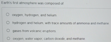 Earth's first atmosphere was composed of
oxygen, hydrogen, and helium.
hydrogen and helium, with trace amounts of ammonia and methane
gases from volcanic eruptions
oxygen, water vapor, carbon dioxide, and methane.