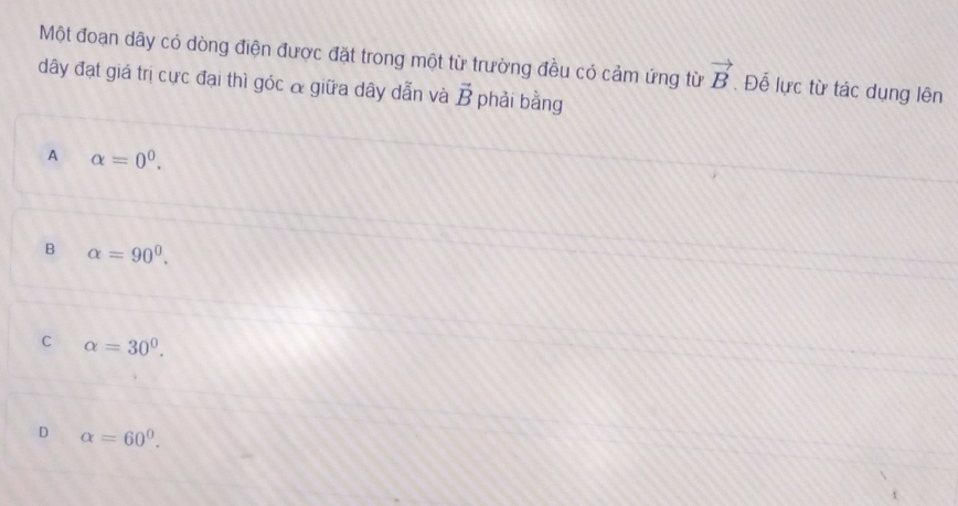 Một đoạn dây có dòng điện được đặt trong một từ trường đều có cảm ứng từ vector B. Để lực từ tác dụng lên
dây đạt giá trị cực đại thì góc & giữa dây dẫn và vector B phải bằng
A alpha =0^0.
B alpha =90°.
C alpha =30^0.
D alpha =60^0.