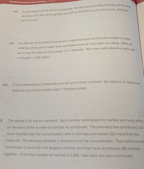 Problem Analysis And Solution | Unt 
4.2 4 man nought two lots for the same price. He sold one at a profit of $3,000 and the othe 
at a loss of $1,500, receiving twice as much for the first lot as for the second. What di 
each lot cost? 
4.3 In a den are three lamps of equal size, a radio that uses one-third the number of watts 
used by a lamp, and a heater that uses fifteen times as many watts as a lamp. When ali 
are in use, the total electrical power is 1.1 kilowatts. How many watts does the radio use 
(1 kilowatt =1,000watt 5) 
4.4 If 15 is decreased by 7 times the sum of 5 and 3 times a number, the result is 12 more tha 
twice the sum of the number and 7. Find the number. 
5 The Marble Club has six members. Each member contributes his marbles and holds office 
on the basis of the number of marbles he contributes. The president has contributed 104
more marbles than the vice-president, who in turn has contributed 203 more than the 
treasurer. The secretary donated  1/2  the amount of the vice-president. The marble counte 
contributed 3 more than the sergeant of arms, and they have contributed 485 marbles 
together. If the total number of marbles is 3,886, how many did each contribute?