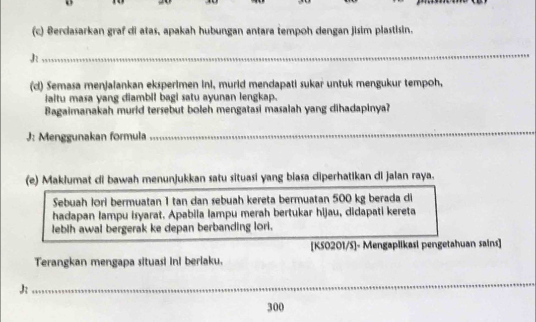 Berdasarkan graf di atas, apakah hubungan antara tempoh dengan jisim plastisin. 
J 
_ 
(d) Semasa menjalankan eksperimen ini, murid mendapati sukar untuk mengukur tempoh, 
iaitu masa yang diambil bagi satu ayunan lengkap. 
Bagaimanakah murid tersebut boleh mengatasi masalah yang dihadapinya? 
J: Menggunakan formula_ 
_ 
(e) Maklumat di bawah menunjukkan satu situasi yang biasa diperhatikan di jalan raya. 
Sebuah lori bermuatan 1 tan dan sebuah kereta bermuatan 500 kg berada di 
hadapan lampu isyarat. Apabila lampu merah bertukar hijau, didapati kereta 
lebih awal bergerak ke depan berbanding lori. 
[KS0201/S]- Mengaplikasi pengetahuan sains] 
Terangkan mengapa situasi ini berlaku. 
J 
_ 
_
300