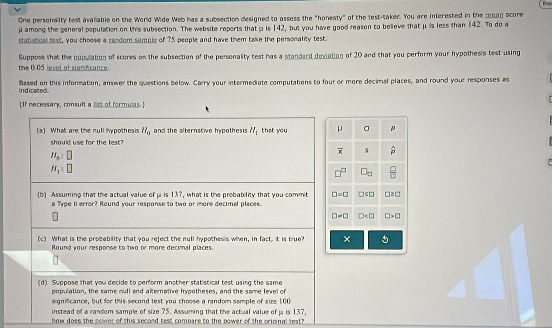 Esp
One personality test available on the World Wide Web has a subsection designed to assess the "honesty" of the test-taker. You are interested in the mean score
μ among the general population on this subsection. The website reports that μ is 142, but you have good reason to believe that μ is less than 142. To do a
statistical test, you choose a random sample of 75 people and have them take the personality test.
Suppose that the population of scores on the subsection of the personality test has a standard deviation of 20 and that you perform your hypothesis test using
the 0.05 level of significance.
Based on this information, answer the questions below. Carry your intermediate computations to four or more decimal places, and round your responses as
indicated.
(If necessary, consult a list of formulas.)
(a) What are the null hypothesis H_0 and the alternative hypothesis H_1 that you 
should use for the test?
H_0:□
H_1:□
(b) Assuming that the actual value of μ is 137, what is the probability that you commit 
a Type II error? Round your response to two or more decimal places.
(c) What is the probability that you reject the null hypothesis when, in fact, it is true?
Round your response to two or more decimal places
(d) Suppose that you decide to perform another statistical test using the same
population, the same null and alternative hypotheses, and the same level of
significance, but for this second test you choose a randorn sample of size 100
instead of a random sample of size 75. Assuming that the actual value of μ is 137,
how does the power of this second test compare to the power of the original test?