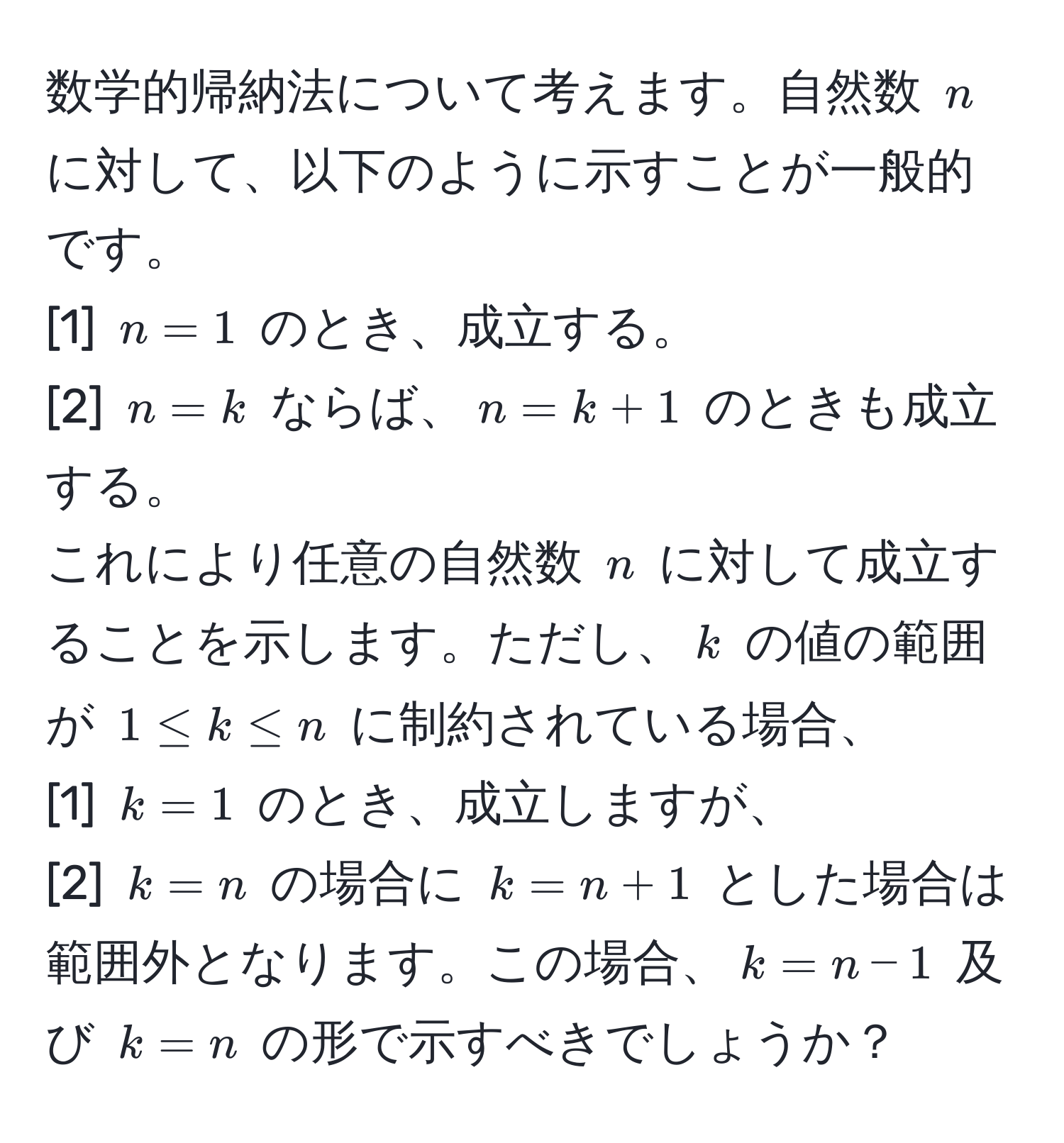 数学的帰納法について考えます。自然数 (n) に対して、以下のように示すことが一般的です。  
[1] (n=1) のとき、成立する。  
[2] (n=k) ならば、(n=k+1) のときも成立する。  
これにより任意の自然数 (n) に対して成立することを示します。ただし、(k) の値の範囲が (1 ≤ k ≤ n) に制約されている場合、  
[1] (k=1) のとき、成立しますが、  
[2] (k=n) の場合に (k=n+1) とした場合は範囲外となります。この場合、(k=n-1) 及び (k=n) の形で示すべきでしょうか？