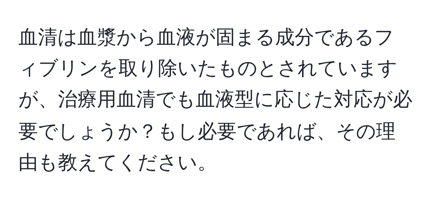 血清は血漿から血液が固まる成分であるフィブリンを取り除いたものとされていますが、治療用血清でも血液型に応じた対応が必要でしょうか？もし必要であれば、その理由も教えてください。