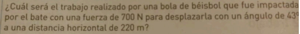 ¿Cuál será el trabajo realizado por una bola de béisbol que fue impactada 
por el bate con una fuerza de 700 N para desplazarla con un ángulo de 43°
a una distancia horizontal de 220 m?