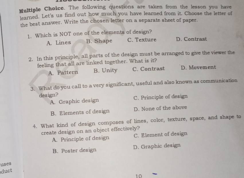 The following questions are taken from the lesson you have
learned. Let's us find out how much you have learned from it. Choose the letter of
the best answer. Write the chosen letter on a separate sheet of paper.
1. Which is NOT one of the elements of design?
A. Lines B. Shape C. Texture D. Contrast
2. In this principle, all parts of the design must be arranged to give the viewer the
feeling that all are linked together. What is it?
A. Pattern B. Unity C. Contrast D. Movement
3. What do you call to a very significant, useful and also known as communication
design?
A. Graphic design C. Principle of design
B. Elements of design D. None of the above
4. What kind of design composes of lines, color, texture, space, and shape to
create design on an object effectively?
A. Principle of design C. Element of design
B. Poster design D. Graphic design
uses
duct
10