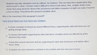 Students may take stimulants such as caffeine, for instance. This can keep them awake when they
need to work or drive--but later make it difficult for them to fall asleep. Also, multiple studies have
shown that using electrosic devices like cell phones and tablet computers at night can make it hard for
a teen to sleep. They throw off a person's circadian clock.
Why is the reasoning in this paragraph is sound?
Early School Starts Cas Turn Teens isto 'Zombies'
getting enough sleep. It shows examples of choices by several different teens, supporting the claim that teess are not
decisions they make. It corveys information supporting the claim that teens' circadian clocks are affected by all the
teens" sleep. It describes several elect onic devices, supporting the claim that cell phones and tablets affect
It explains the claim that teens contribute to the problem with their own poor choices.