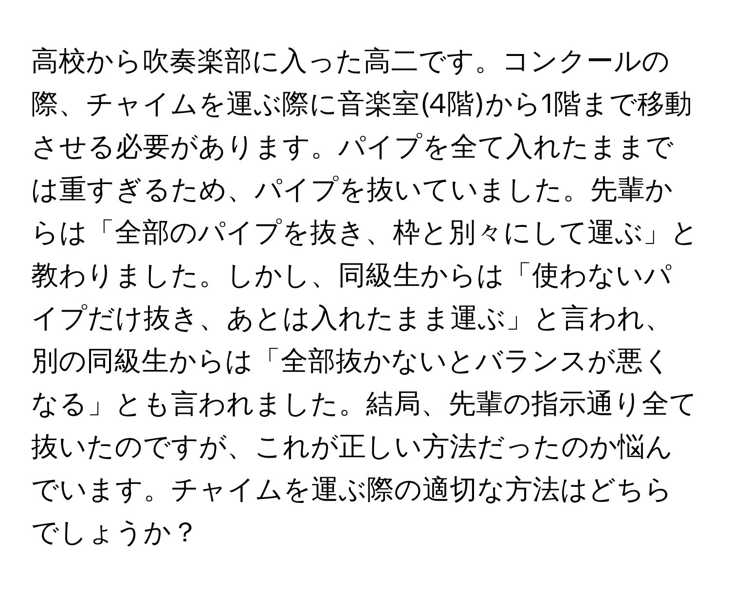 高校から吹奏楽部に入った高二です。コンクールの際、チャイムを運ぶ際に音楽室(4階)から1階まで移動させる必要があります。パイプを全て入れたままでは重すぎるため、パイプを抜いていました。先輩からは「全部のパイプを抜き、枠と別々にして運ぶ」と教わりました。しかし、同級生からは「使わないパイプだけ抜き、あとは入れたまま運ぶ」と言われ、別の同級生からは「全部抜かないとバランスが悪くなる」とも言われました。結局、先輩の指示通り全て抜いたのですが、これが正しい方法だったのか悩んでいます。チャイムを運ぶ際の適切な方法はどちらでしょうか？