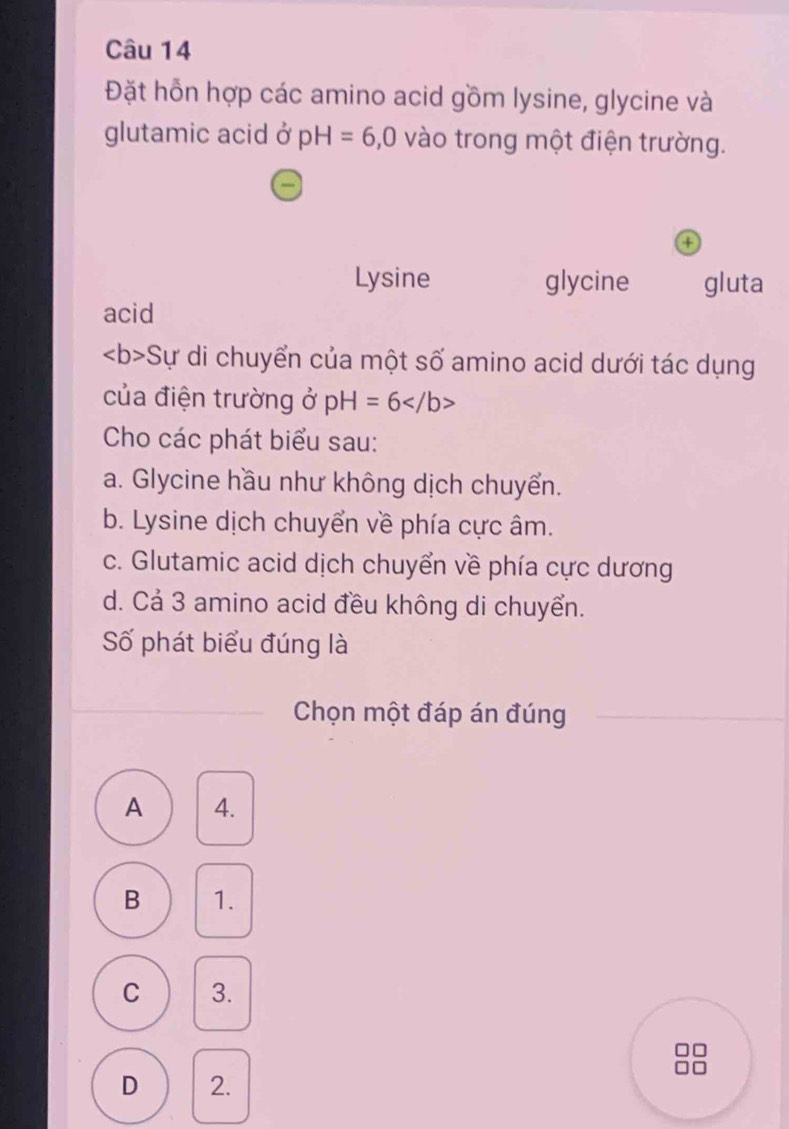 Đặt hỗn hợp các amino acid gồm lysine, glycine và
glutamic acid ở pH=6, 0 vào trong một điện trường.
a
Lysine glycine gluta
acid
Sự di chuyển của một số amino acid dưới tác dụng
của điện trường ở p H =6
Cho các phát biểu sau:
a. Glycine hầu như không dịch chuyển.
b. Lysine dịch chuyển về phía cực âm.
c. Glutamic acid dịch chuyển về phía cực dương
d. Cả 3 amino acid đều không di chuyển.
Số phát biểu đúng là
Chọn một đáp án đúng
A 4.
B 1.
C 3.
D 2.