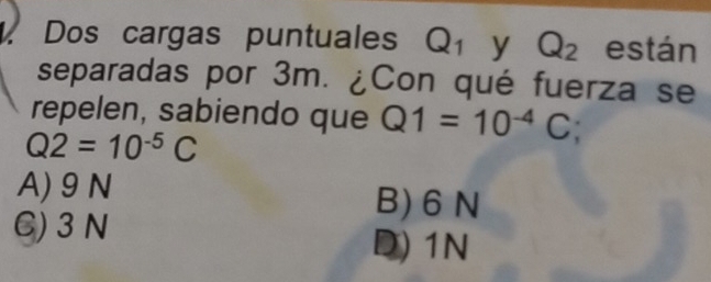 Dos cargas puntuales Q_1 y Q_2 están
separadas por 3m. ¿Con qué fuerza se
repelen, sabiendo que Q1=10^(-4)C;
Q2=10^(-5)C
A) 9 N B) 6 N
C) 3N
D) 1N