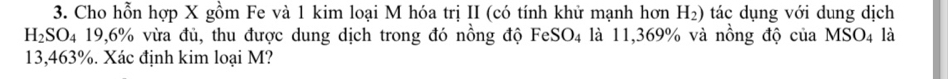 Cho hỗn hợp X gồm Fe và 1 kim loại M hóa trị II (có tính khử mạnh hơn H_2) tác dụng với dung dịch
H_2SO_4 19,6% vừa đủ, thu được dung dịch trong đó nồng độ FeS O_4 à là 11,369% và nồng độ của MSO_4 là
13,463%. Xác định kim loại M?