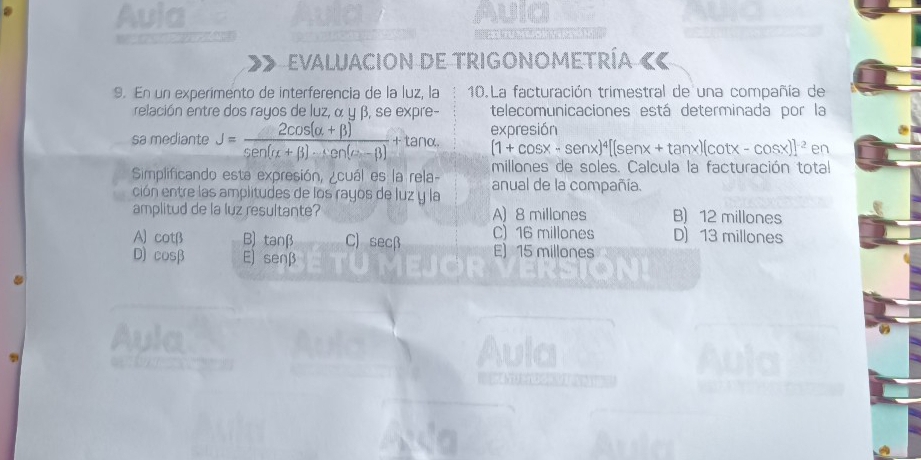 Aula AUIC

Evaluacion de Trigonometría ««
9. En un experimento de interferencia de la luz, la 10.La facturación trimestral de una compañía de
relación entre dos rayos de luz, α y β, se expre- telecomunicaciones está determinada por la
sa mediante J= (2cos (alpha +beta ))/sen (alpha +beta )· sen (alpha -beta ) +tan expresión
(1+cos x-sen x)^4[(sen x+tan x)(cot x-cos x)]^-2 en
Simplificando esta expresión, ¿cuál es la rela- millones de soles. Calcula la facturación total
ción entre las amplitudes de los rayos de luz y la anual de la compañía.
amplitud de la luz resultante? A) 8 millones B) 12 millones
A) cotβ B) tanβ C) secβ C) 16 millones D) 13 millones
D) cosβ E) senβ
E) 15 millones