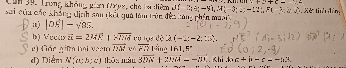 Km do a+b+c=-9,4. 
Câu 39. Trong không gian Oxyz, cho ba điểm D(-2;4;-9), M(-3;5;-12), E(-2;2;0). Xét tính đúng 
sai của các khẳng định sau (kết quả làm tròn đến hàng phần mười): 
a) |vector DE|=sqrt(85). 
b) Vectơ vector u=2vector ME+3vector DM có tọa độ là (-1;-2;15). 
c) Góc giữa hai vectơ vector DM và vector ED bằng 161, 5°. 
d) Điểm N(a;b;c) thỏa mãn 3vector DN+2vector DM=-vector DE. Khi đó a+b+c=-6,3.