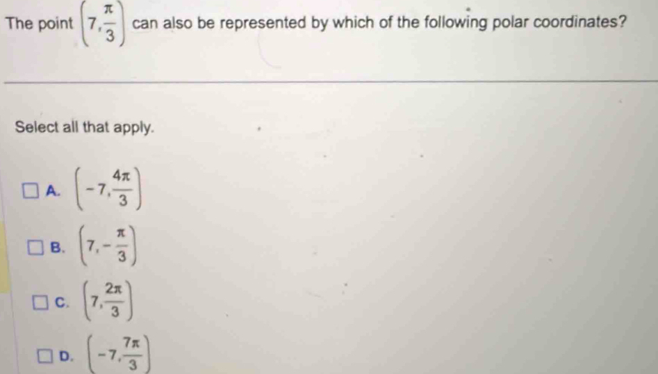 The point (7, π /3 ) can also be represented by which of the following polar coordinates?
Select all that apply.
A. (-7, 4π /3 )
B. (7,- π /3 )
C. (7, 2π /3 )
D. (-7, 7π /3 )