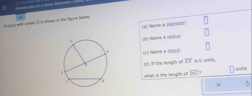 POLYGONS A 
Introduction to a circle: Diameter, radius, 
A circle with center D is shown in the figure below. 
(a) Name a diameter: 
 □ /□   
(b) Name a radius: 
(c) Name a chord: overline □ 
(d) If the length of overline EF is 6 units, 
units 
what is the length of overline DG