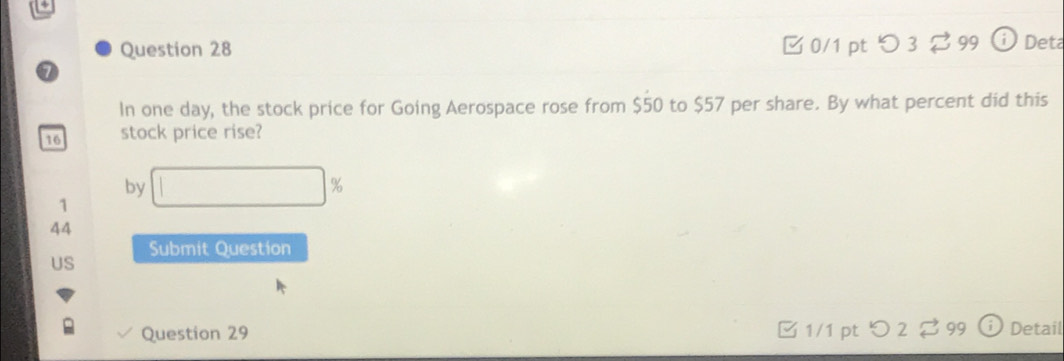 □ 0/1 pt つ 3 $ 99 Deta 
In one day, the stock price for Going Aerospace rose from $50 to $57 per share. By what percent did this
16 stock price rise? 
by 
1 
44 
Submit Question 
US 
Question 29 1/1 pt JL 399 Detail