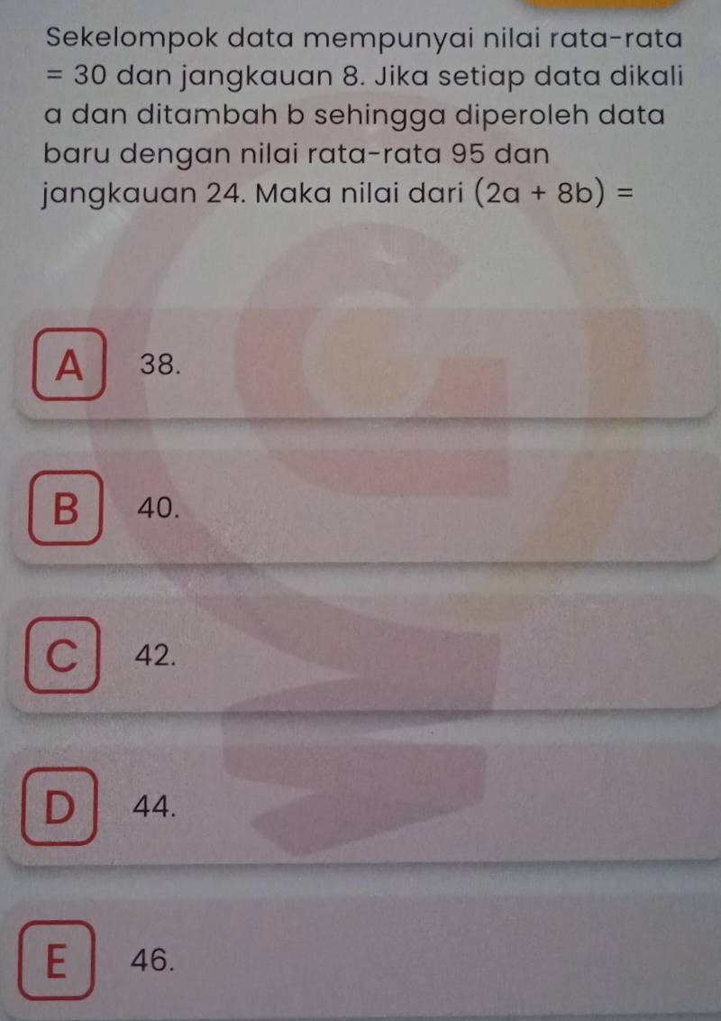 Sekelompok data mempunyai nilai rata-rata
=30 dan jangkauan 8. Jika setiap data dikali
a dan ditambah b sehingga diperoleh data
baru dengan nilai rata-rata 95 dan
jangkauan 24. Maka nilai dari (2a+8b)=
A 38.
B| 40.
C 42.
D 44.
E 46.