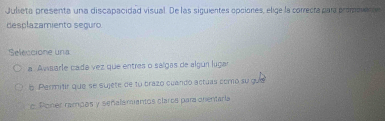 Julieta presenta una discapacidad visual. De las siguientes opciones, elige la correcta para promovettr
desplazamiento seguro.
Seleccione una
a. Avisarle cada vez que entres o salgas de algún lugar
b Permitir que se sujete de tu brazo cuando actuas como su gula. Poner rampas y señalamientos claros para orentarla