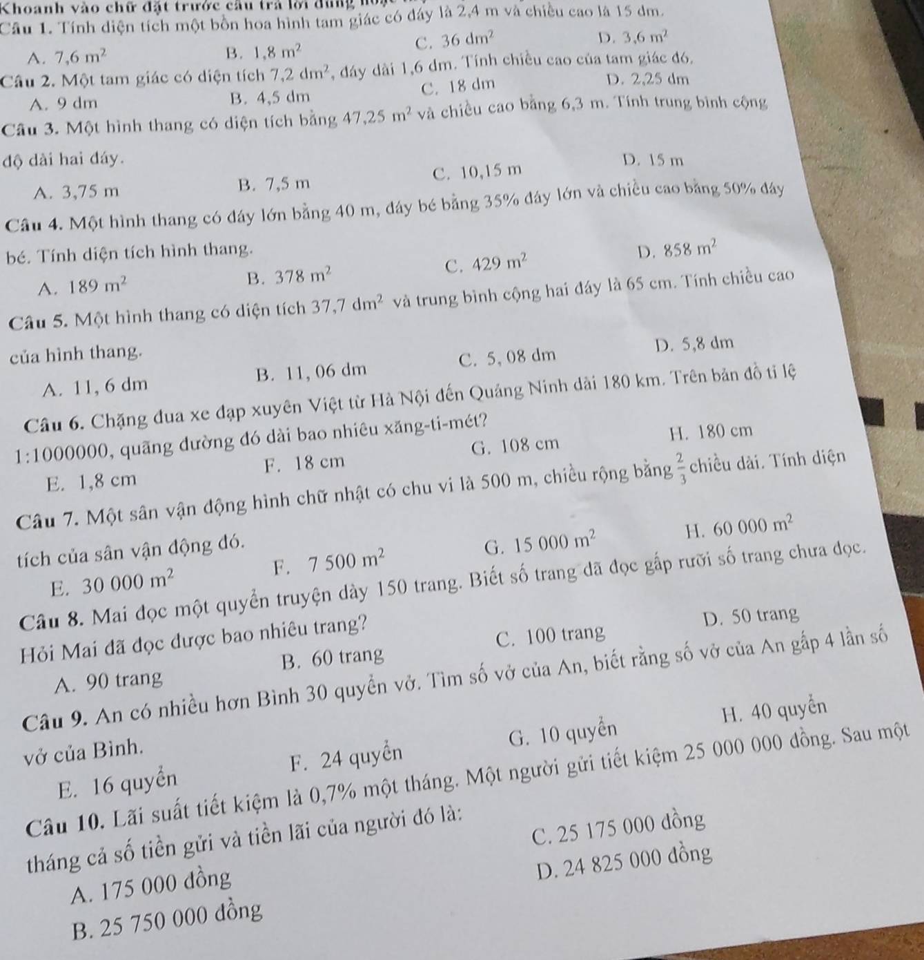 Khoanh vào chữ đặt trước cầu trả lời đùng hó
Câu 1. Tính diện tích một bốn hoa hình tam giác có đây là 2,4 m và chiều cao là 15 dm.
C. 36dm^2 D. 3.6m^2
A. 7,6m^2
B. 1,8m^2
Câu 2. Một tam giác có diện tích 7,2dm^2 , đáy dài 1,6 dm. Tính chiều cao của tam giác đó.
C. 18 dm
D. 2,25 dm
A. 9 dm B. 4,5 dm
Câu 3. Một hình thang có diện tích bằng 47,25m^2 và chiều cao bằng 6,3 m. Tính trung bình cộng
độ dài hai đáy. D. 15 m
A. 3,75 m B. 7,5 m C. 10,15 m
Câu 4. Một hình thang có đáy lớn bằng 40 m, đáy bé bằng 35% đây lớn và chiều cao bằng 50% đây
bé. Tính diện tích hình thang. D. 858m^2
A. 189m^2 378m^2 C. 429m^2
B.
Câu 5. Một hình thang có diện tích 37,7dm^2 và trung bình cộng hai đáy là 65 cm. Tính chiều cao
của hình thang.
A. 11, 6 dm B. 11, 06 dm C. 5,08 dm
D. 5,8 dm
Câu 6. Chặng đua xe đạp xuyên Việt từ Hà Nội đến Quảng Ninh dài 180 km. Trên bản đồ ti lệ
1:1000000, quãng dường đó dài bao nhiêu xăng-ti-mét?
H. 180 cm
F. 18 cm G. 108 cm
E. 1,8 cm
Câu 7. Một sân vận động hình chữ nhật có chu vi là 500 m, chiều rộng bằng  2/3  chiều dài. Tính diện
tích của sân vận động đó.
E. 30000m^2 F. 7500m^2 G. 15000m^2
H. 60000m^2
Câu 8. Mai đọc một quyển truyện dày 150 trang. Biết số trang đã đọc gấp rưỡi số trang chưa đọc.
Hỏi Mai đã đọc được bao nhiêu trang?
D. 50 trang
C. 100 trang
A. 90 trang B. 60 trang
Câu 9. An có nhiều hơn Bình 30 quyền vở. Tìm số vở của An, biết rằng số vở của An gấp 4 lần số
E. 16 quyển F. 24 quyển G. 10 quyển H. 40 quyển
vở của Bình.
Cầu 10. Lãi suất tiết kiệm là 0,7% một tháng. Một người gửi tiết kiệm 25 000 000 đồng. Sau một
tháng cả số tiền gửi và tiền lãi của người đó là:
A. 175 000 đồng C. 25 175 000 dồng
B. 25 750 000 dồng D. 24 825 000 dồng