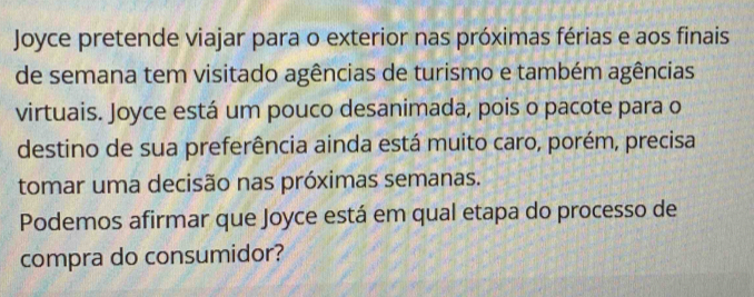 Joyce pretende viajar para o exterior nas próximas férias e aos finais 
de semana tem visitado agências de turismo e também agências 
virtuais. Joyce está um pouco desanimada, pois o pacote para o 
destino de sua preferência ainda está muito caro, porém, precisa 
tomar uma decisão nas próximas semanas. 
Podemos afirmar que Joyce está em qual etapa do processo de 
compra do consumidor?