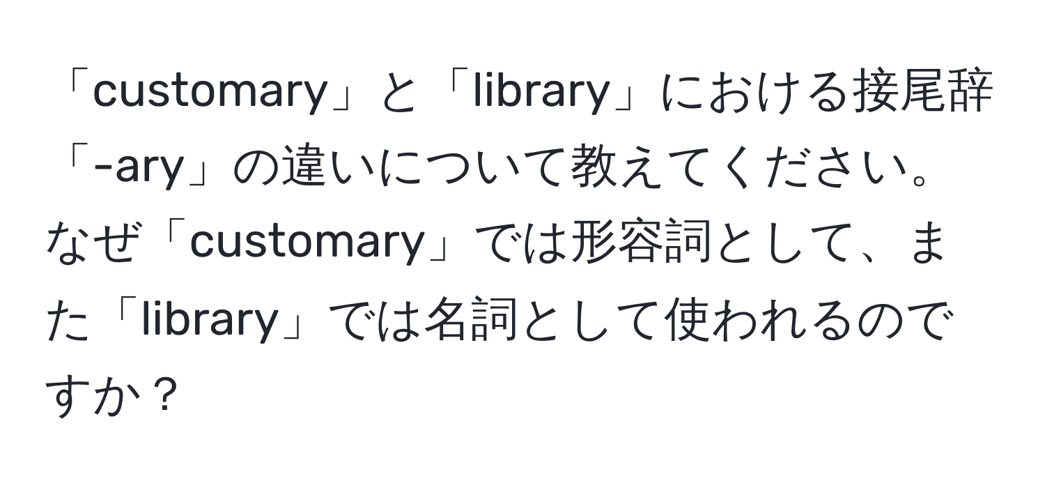 「customary」と「library」における接尾辞「-ary」の違いについて教えてください。なぜ「customary」では形容詞として、また「library」では名詞として使われるのですか？