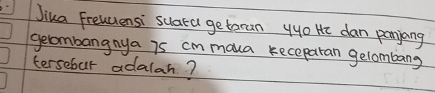 Jika Freuuiensi suata getaran yyo He dan panyang 
gelombangnya is cm maka keceparan gelombang 
tersebur adalah?