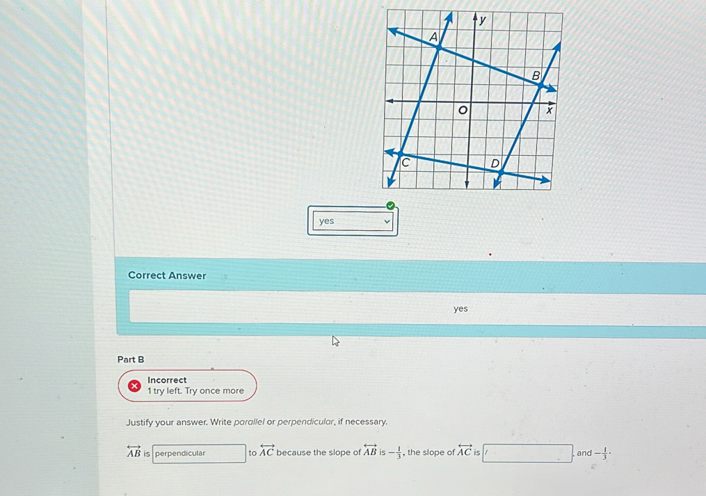 yes
Correct Answer
yes
Part B
Incorrect
1 try left. Try once more
Justify your answer. Write parallel or perpendicular, if necessary.
overleftrightarrow AB is perpendicular to overleftrightarrow AC because the slope of overleftrightarrow AB is - 1/3  , the slope of overleftrightarrow AC is and - 1/3 ·