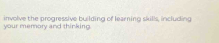 involve the progressive building of learning skills, including 
your memory and thinking.