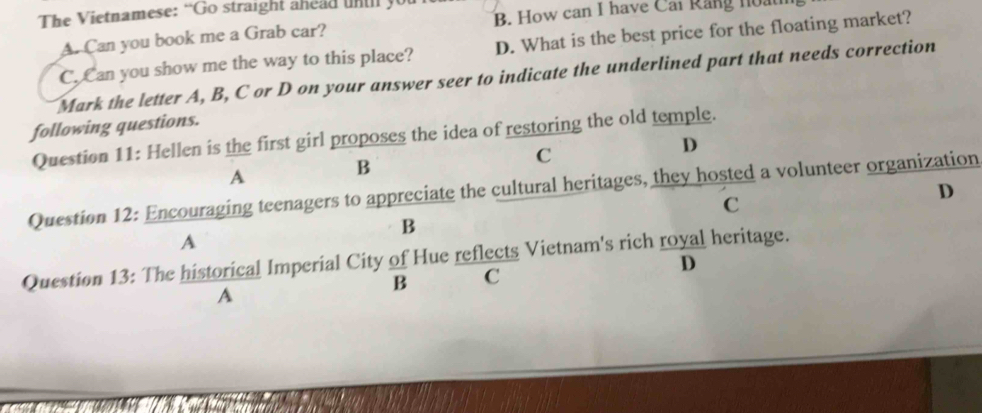 The Vietnamese: “Go straight ahead untl y
A. Can you book me a Grab car? B. How can I have Cai Rang n0.
C. Can you show me the way to this place? D. What is the best price for the floating market?
Mark the letter A, B, C or D on your answer seer to indicate the underlined part that needs correction
following questions.
Question 11: Hellen is the first girl proposes the idea of restoring the old temple.
A
B
C
D
Question 12: Encouraging teenagers to appreciate the cultural heritages, they hosted a volunteer organization D
C
B
A
Question 13: The historical Imperial City of Hue reflects Vietnam's rich royal heritage.
D
B C
A