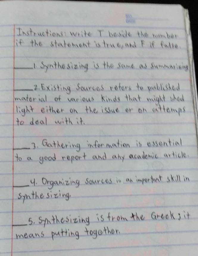 Instructions write T beside the number 
if the statement is true, and F it false. 
_1 Synthesizing is the same as Summaricing 
_2. Existing Sources refers to published 
material of varieus kinds that might sheol 
light either on the issue or an attemps 
to deal with it. 
_3. Qathering information is essential 
to a good report and any academic article. 
_4. Organizing sources is an impertant skill in 
symthe sizing. 
_5. Symthesizing is from the Greek; it 
means putting together.