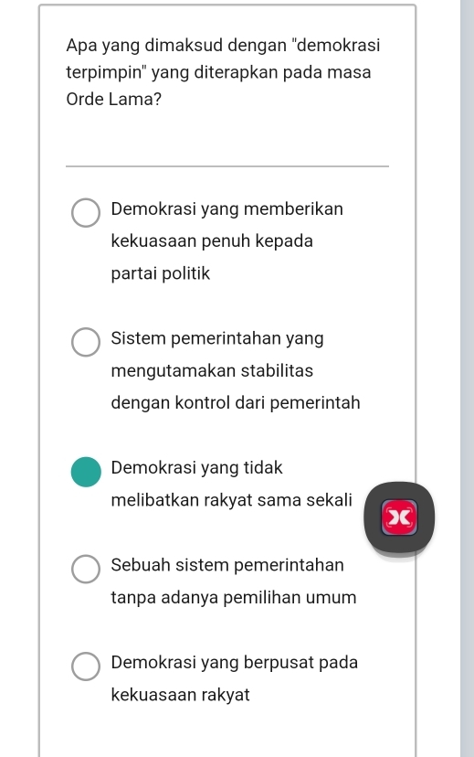 Apa yang dimaksud dengan "demokrasi
terpimpin" yang diterapkan pada masa
Orde Lama?
Demokrasi yang memberikan
kekuasaan penuh kepada
partai politik
Sistem pemerintahan yang
mengutamakan stabilitas
dengan kontrol dari pemerintah
Demokrasi yang tidak
melibatkan rakyat sama sekali
x
Sebuah sistem pemerintahan
tanpa adanya pemilihan umum
Demokrasi yang berpusat pada
kekuasaan rakyat